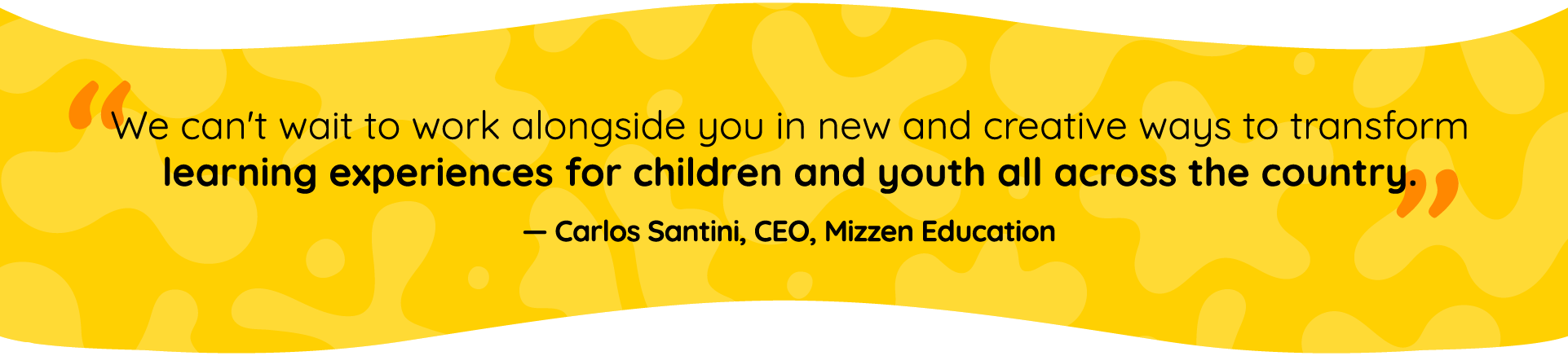 Quote by Carlos Santini, Mizzen Education CEO: We can’t wait to work alongside you in new and creative ways to transform learning experiences for children and youth all across the country. 