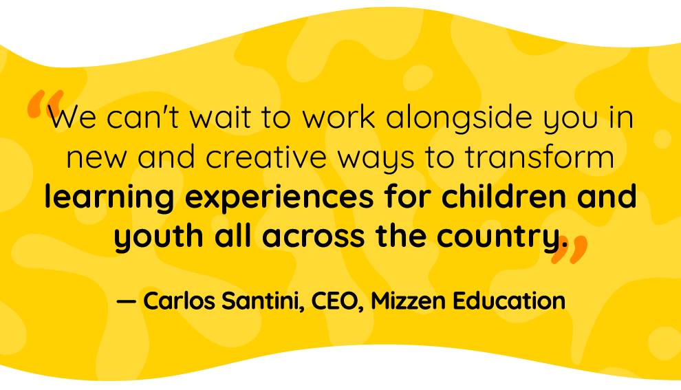 Quote by Carlos Santini, Mizzen Education CEO: We can’t wait to work alongside you in new and creative ways to transform learning experiences for children and youth all across the country. 