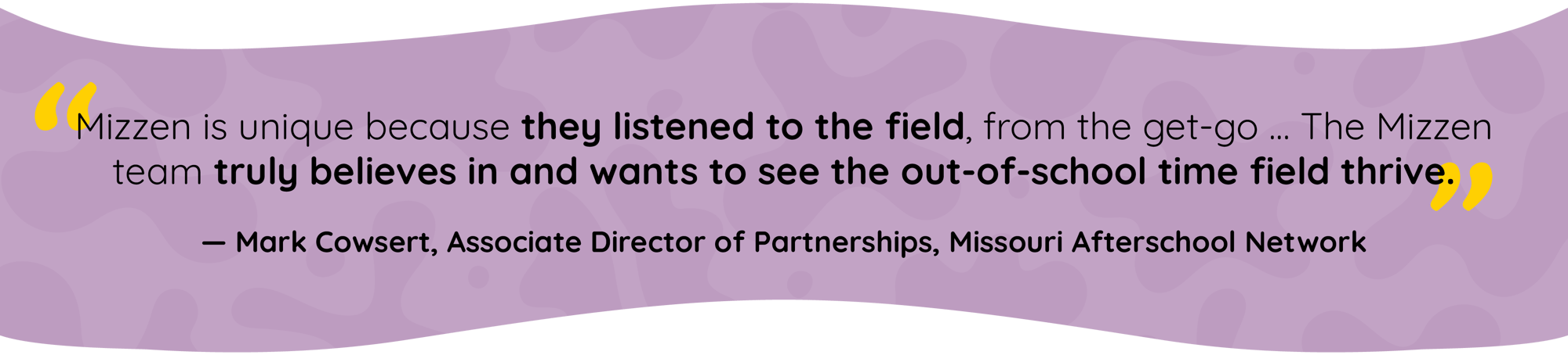 Quote by Mark Cowsert, Associate Director of Partnerships, Missouri Afterschool Network: Mizzen is unique because they listened to the field, from the get-go. The Mizzen team truly believes in and wants to see the out-of-school time field thrive.
