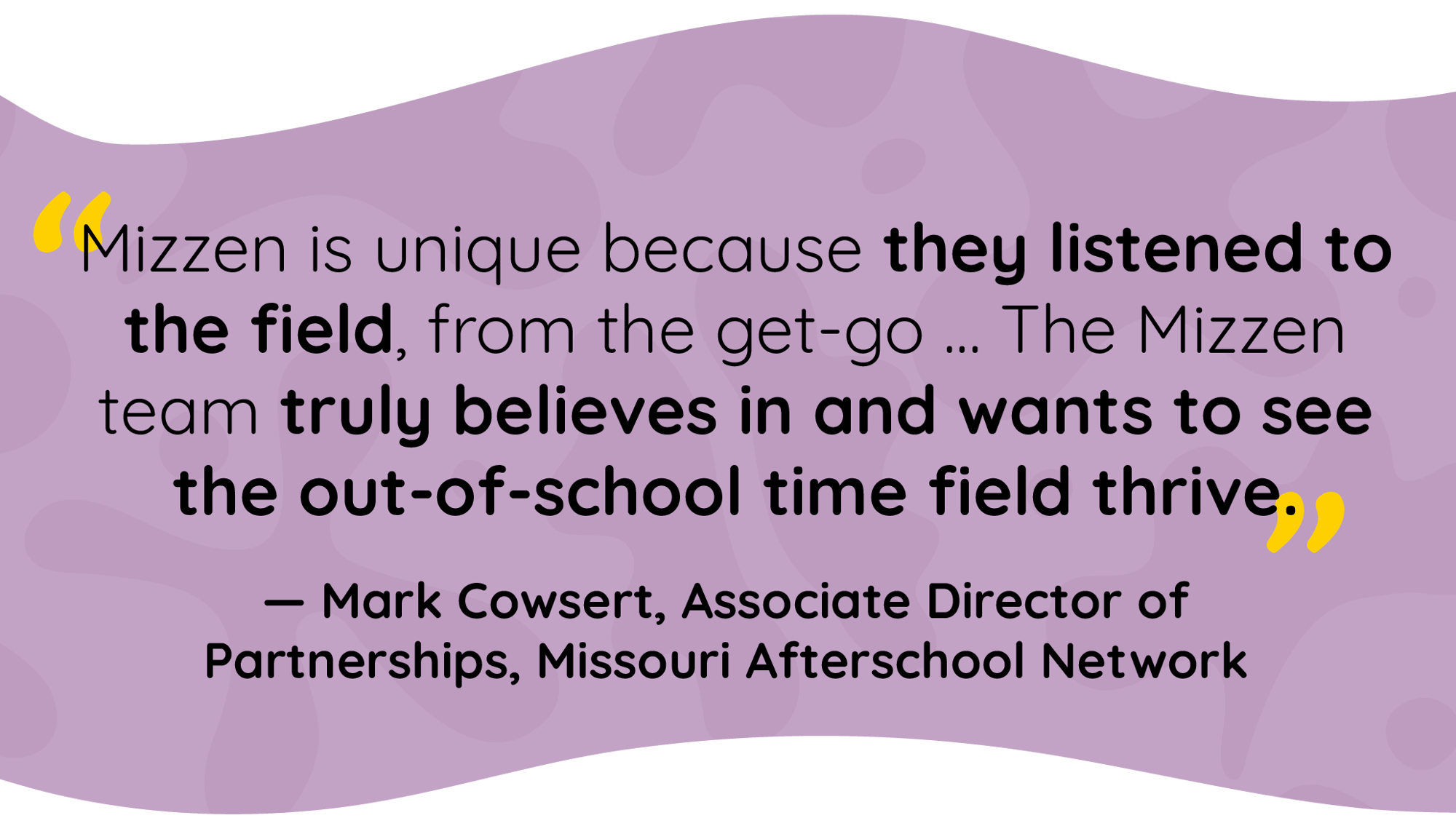 Quote by Mark Cowsert, Associate Director of Partnerships, Missouri Afterschool Network: Mizzen is unique because they listened to the field, from the get-go. The Mizzen team truly believes in and wants to see the out-of-school time field thrive.